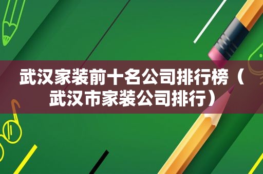 武汉家装前十名公司排行榜（武汉市家装公司排行）