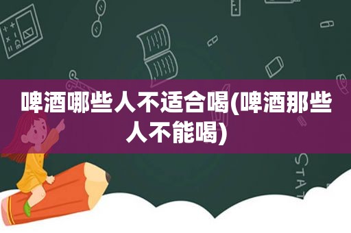 啤酒哪些人不适合喝(啤酒那些人不能喝)