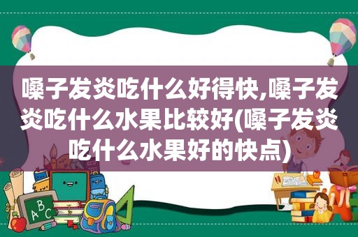 嗓子发炎吃什么好得快,嗓子发炎吃什么水果比较好(嗓子发炎吃什么水果好的快点)