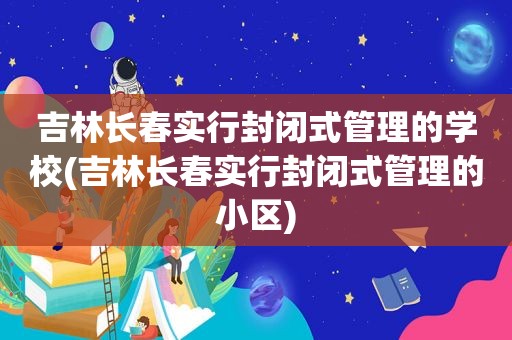 吉林长春实行封闭式管理的学校(吉林长春实行封闭式管理的小区)