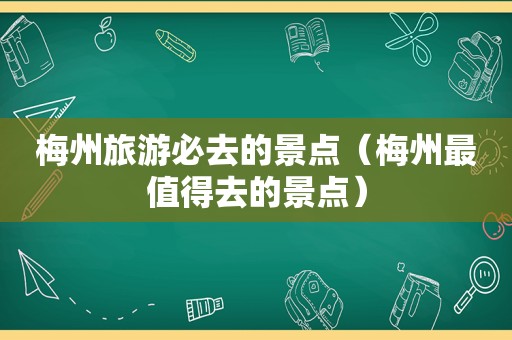 梅州旅游必去的景点（梅州最值得去的景点）