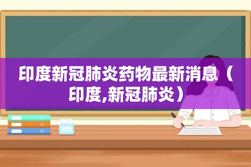 印度新冠肺炎药物最新消息（印度,新冠肺炎）