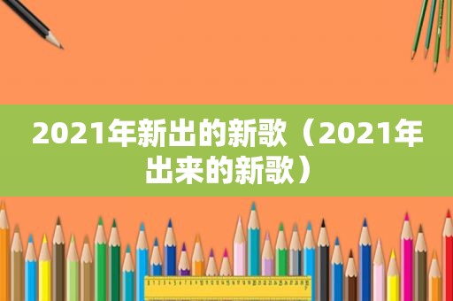 2021年新出的新歌（2021年出来的新歌）