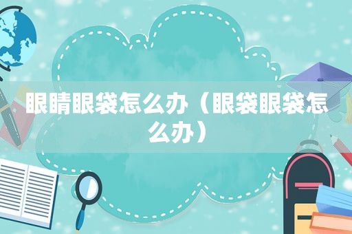 眼睛眼袋怎么办（眼袋眼袋怎么办）