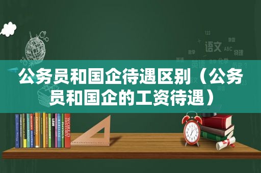公务员和国企待遇区别（公务员和国企的工资待遇）