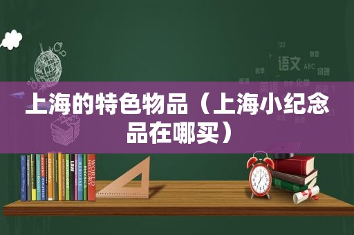 上海的特色物品（上海小纪念品在哪买）