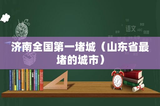 济南全国第一堵城（山东省最堵的城市）