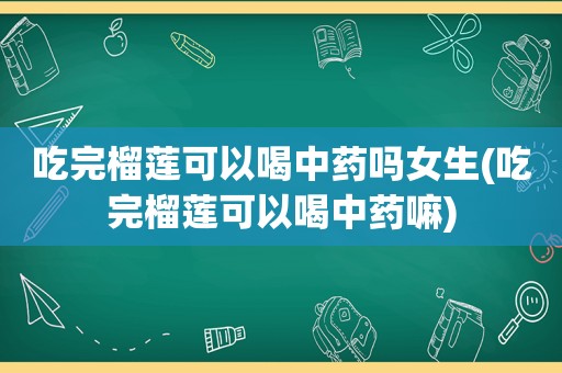 吃完榴莲可以喝中药吗女生(吃完榴莲可以喝中药嘛)