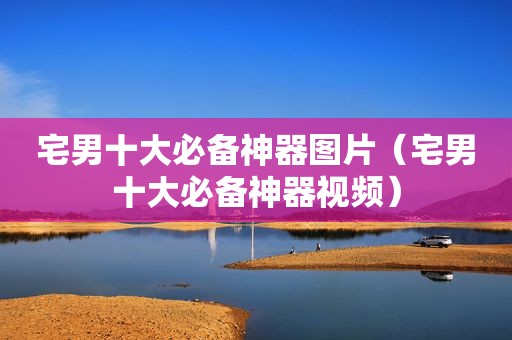 宅男十大必备神器图片（宅男十大必备神器视频）