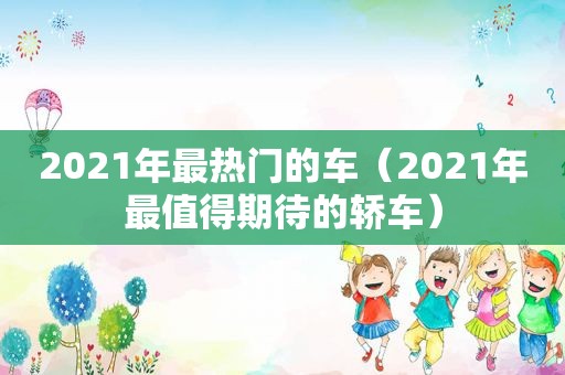 2021年最热门的车（2021年最值得期待的轿车）