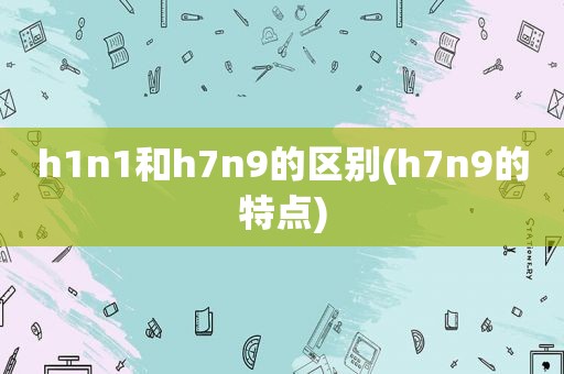 h1n1和h7n9的区别(h7n9的特点)