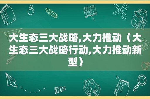 大生态三大战略,大力推动（大生态三大战略行动,大力推动新型）