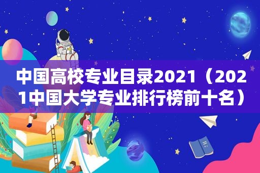 中国高校专业目录2021（2021中国大学专业排行榜前十名）