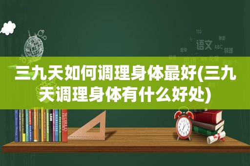 三九天如何调理身体最好(三九天调理身体有什么好处)
