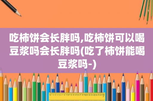 吃柿饼会长胖吗,吃柿饼可以喝豆浆吗会长胖吗(吃了柿饼能喝豆浆吗-)