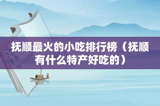 抚顺最火的小吃排行榜（抚顺有什么特产好吃的）