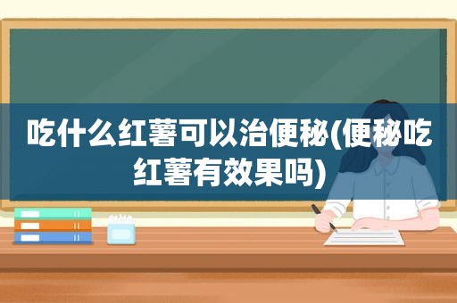 吃什么红薯可以治便秘(便秘吃红薯有效果吗)