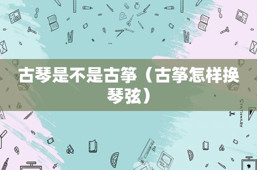 古琴是不是古筝（古筝怎样换琴弦）
