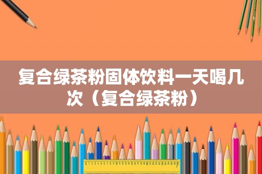 复合绿茶粉固体饮料一天喝几次（复合绿茶粉）