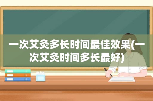 一次艾灸多长时间最佳效果(一次艾灸时间多长最好)