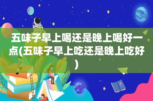 五味子早上喝还是晚上喝好一点(五味子早上吃还是晚上吃好)