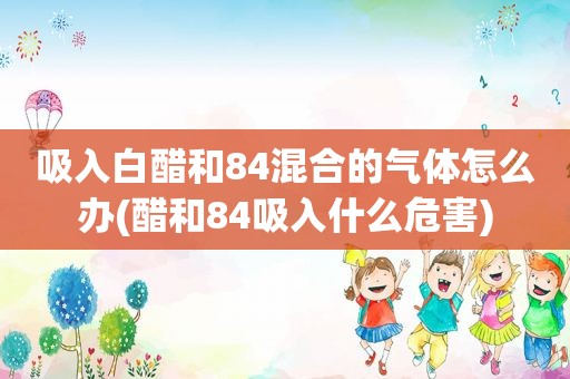 吸入白醋和84混合的气体怎么办(醋和84吸入什么危害)