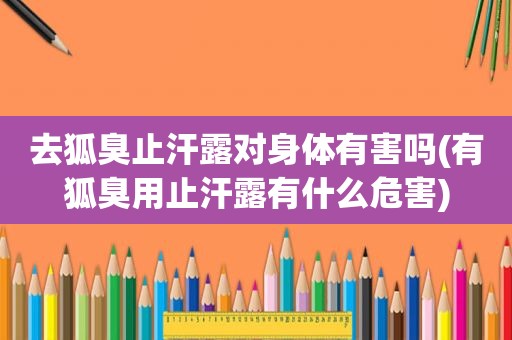 去狐臭止汗露对身体有害吗(有狐臭用止汗露有什么危害)