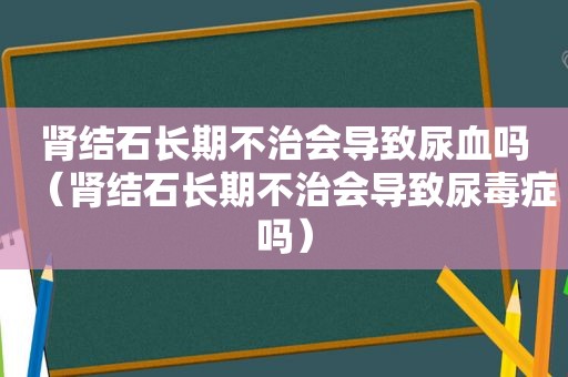 肾结石长期不治会导致尿血吗（肾结石长期不治会导致尿毒症吗）