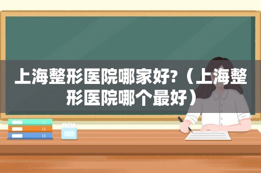 上海整形医院哪家好?（上海整形医院哪个最好）