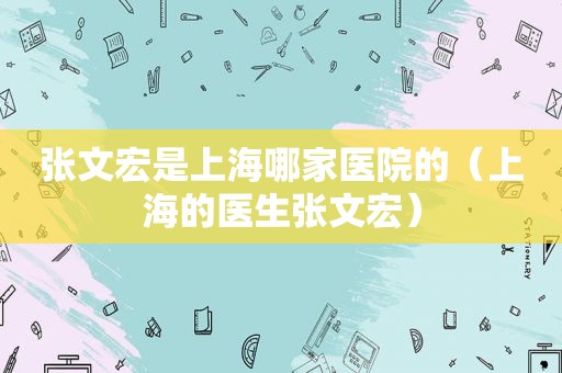 张文宏是上海哪家医院的（上海的医生张文宏）