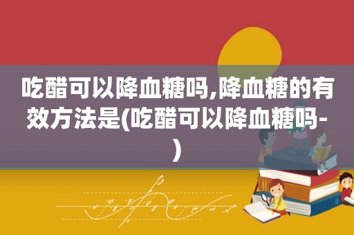 吃醋可以降血糖吗,降血糖的有效方法是(吃醋可以降血糖吗-)