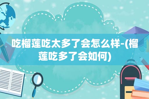 吃榴莲吃太多了会怎么样-(榴莲吃多了会如何)