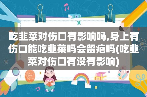 吃韭菜对伤口有影响吗,身上有伤口能吃韭菜吗会留疤吗(吃韭菜对伤口有没有影响)