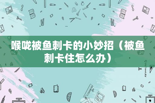喉咙被鱼刺卡的小妙招（被鱼刺卡住怎么办）