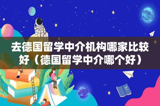 去德国留学中介机构哪家比较好（德国留学中介哪个好）
