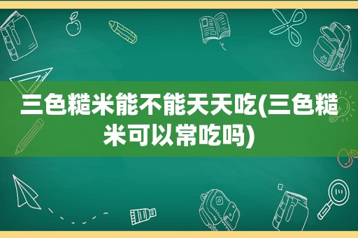 三色糙米能不能天天吃(三色糙米可以常吃吗)