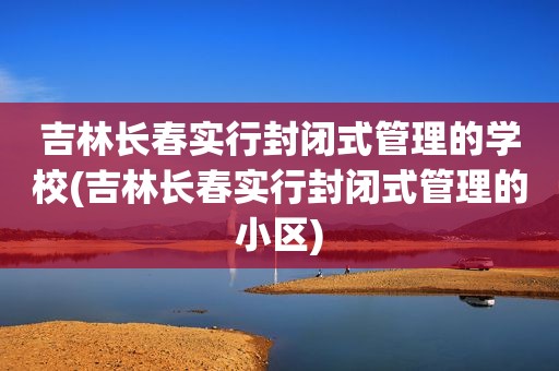 吉林长春实行封闭式管理的学校(吉林长春实行封闭式管理的小区)
