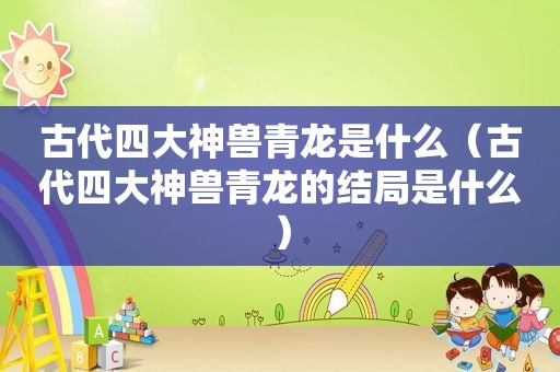 古代四大神兽青龙是什么（古代四大神兽青龙的结局是什么）