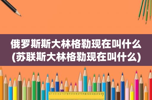 俄罗斯斯大林格勒现在叫什么(苏联斯大林格勒现在叫什么)