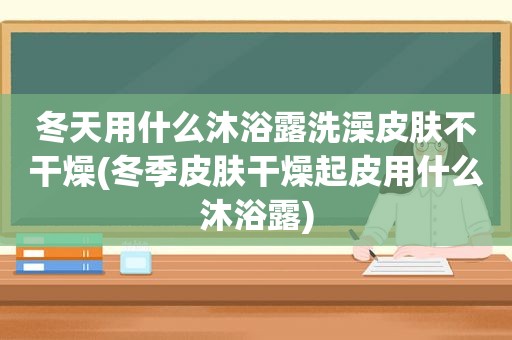 冬天用什么沐浴露洗澡皮肤不干燥(冬季皮肤干燥起皮用什么沐浴露)