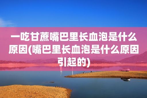 一吃甘蔗嘴巴里长血泡是什么原因(嘴巴里长血泡是什么原因引起的)