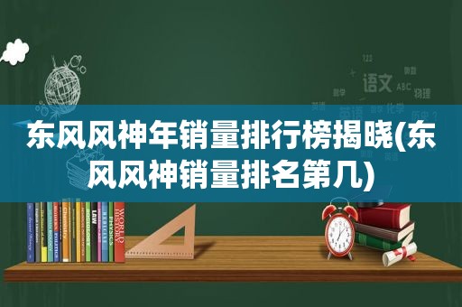 东风风神年销量排行榜揭晓(东风风神销量排名第几)