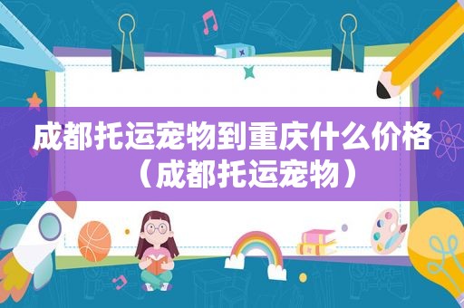 成都托运宠物到重庆什么价格（成都托运宠物）
