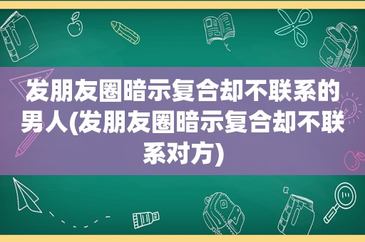 发朋友圈暗示复合却不联系的男人(发朋友圈暗示复合却不联系对方)