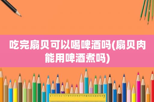 吃完扇贝可以喝啤酒吗(扇贝肉能用啤酒煮吗)