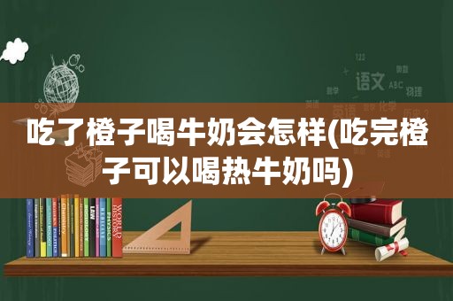吃了橙子喝牛奶会怎样(吃完橙子可以喝热牛奶吗)