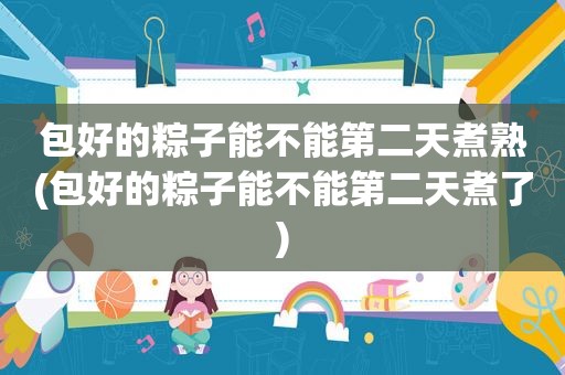 包好的粽子能不能第二天煮熟(包好的粽子能不能第二天煮了)