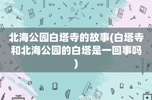 北海公园白塔寺的故事(白塔寺和北海公园的白塔是一回事吗)