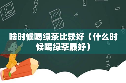 啥时候喝绿茶比较好（什么时候喝绿茶最好）