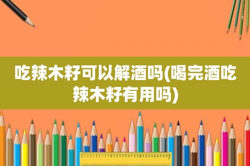吃辣木籽可以解酒吗(喝完酒吃辣木籽有用吗)